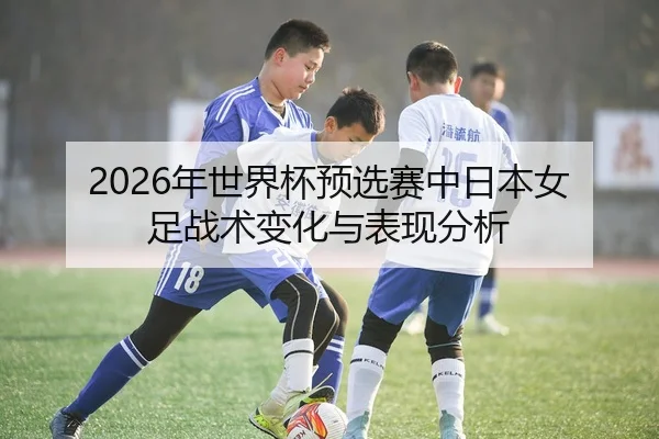 2026年世界杯预选赛中日本女足战术变化与表现分析