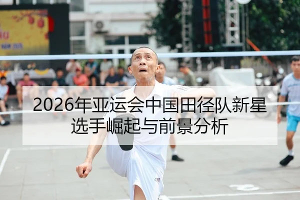 2026年亚运会中国田径队新星选手崛起与前景分析