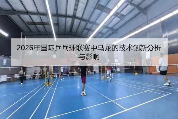 2026年国际乒乓球联赛中马龙的技术创新分析与影响
